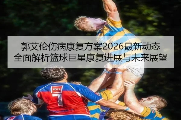 郭艾伦伤病康复方案2026最新动态全面解析篮球巨星康复进展与未来展望