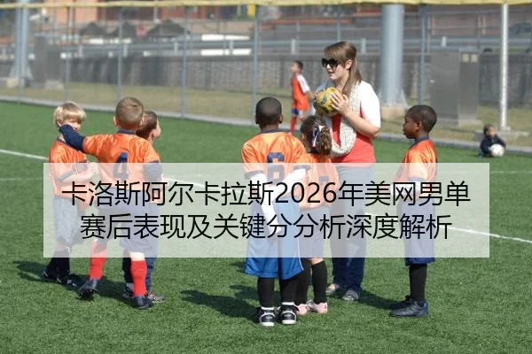 卡洛斯阿尔卡拉斯2026年美网男单赛后表现及关键分分析深度解析